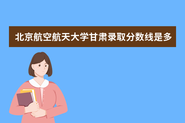 北京航空航天大学甘肃录取分数线是多少 北京航空航天大学甘肃招生人数多少